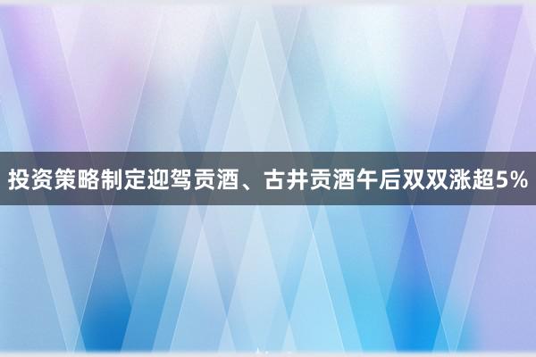 投资策略制定迎驾贡酒、古井贡酒午后双双涨超5%