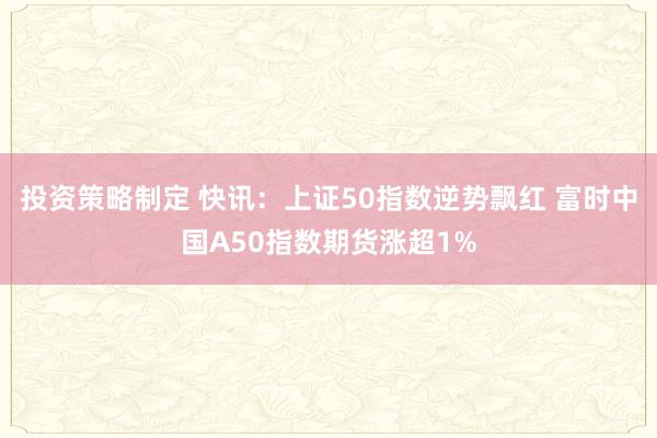 投资策略制定 快讯：上证50指数逆势飘红 富时中国A50指数期货涨超1%