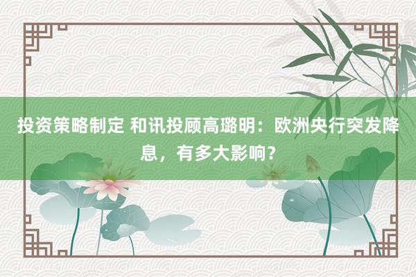 投资策略制定 和讯投顾高璐明：欧洲央行突发降息，有多大影响？