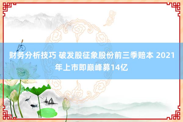 财务分析技巧 破发股征象股份前三季赔本 2021年上市即巅峰募14亿