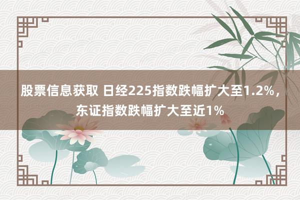 股票信息获取 日经225指数跌幅扩大至1.2%，东证指数跌幅扩大至近1%