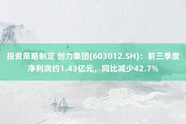 投资策略制定 创力集团(603012.SH)：前三季度净利润约1.43亿元，同比减少42.7%