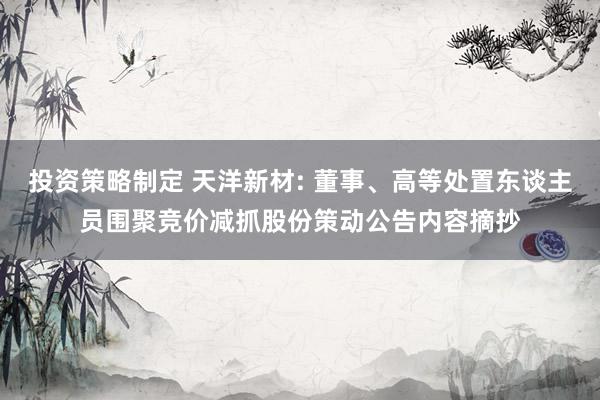 投资策略制定 天洋新材: 董事、高等处置东谈主员围聚竞价减抓股份策动公告内容摘抄