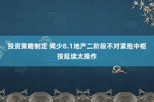 投资策略制定 闻少8.1地产二阶段不对紧抱中枢按延续太操作