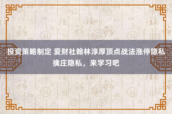 投资策略制定 爱财社翰林淳厚顶点战法涨停隐私擒庄隐私，来学习吧