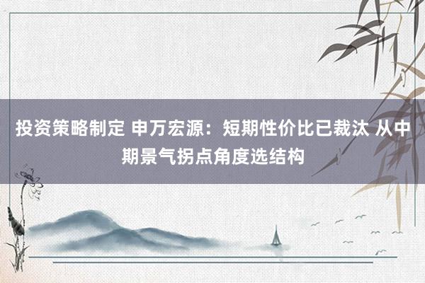 投资策略制定 申万宏源：短期性价比已裁汰 从中期景气拐点角度选结构