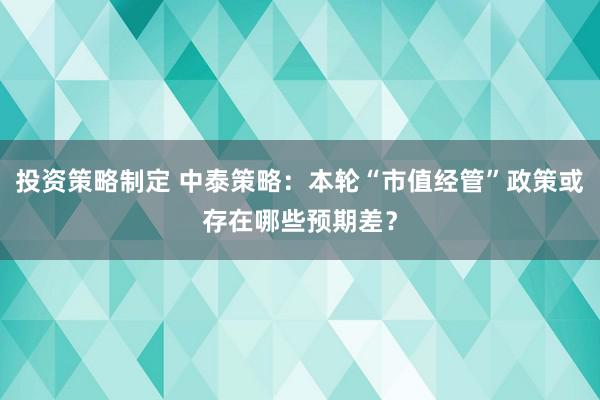 投资策略制定 中泰策略：本轮“市值经管”政策或存在哪些预期差？