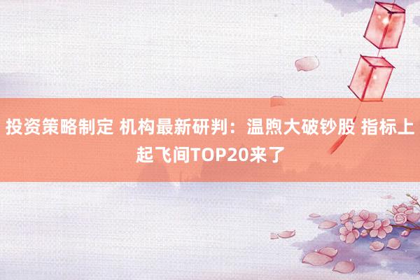 投资策略制定 机构最新研判：温煦大破钞股 指标上起飞间TOP20来了