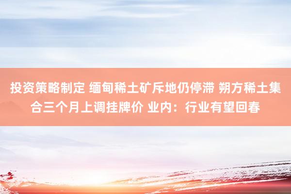 投资策略制定 缅甸稀土矿斥地仍停滞 朔方稀土集合三个月上调挂牌价 业内：行业有望回春