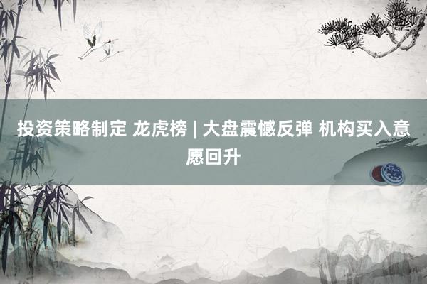 投资策略制定 龙虎榜 | 大盘震憾反弹 机构买入意愿回升