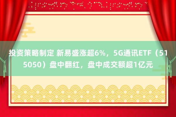 投资策略制定 新易盛涨超6%，5G通讯ETF（515050）盘中翻红，盘中成交额超1亿元