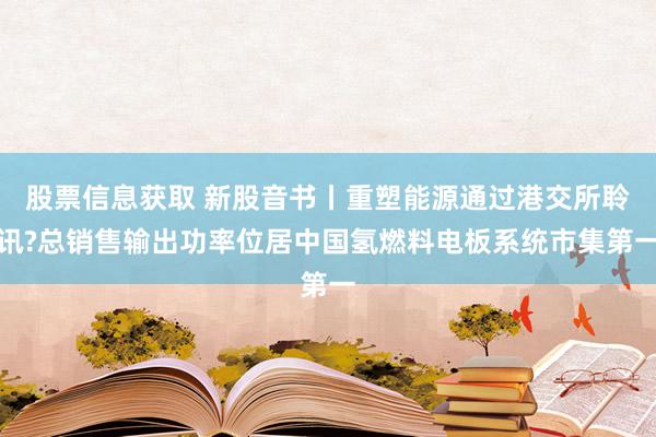 股票信息获取 新股音书丨重塑能源通过港交所聆讯?总销售输出功率位居中国氢燃料电板系统市集第一