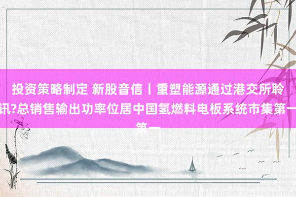 投资策略制定 新股音信丨重塑能源通过港交所聆讯?总销售输出功率位居中国氢燃料电板系统市集第一