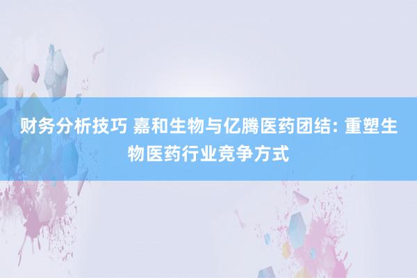 财务分析技巧 嘉和生物与亿腾医药团结: 重塑生物医药行业竞争方式