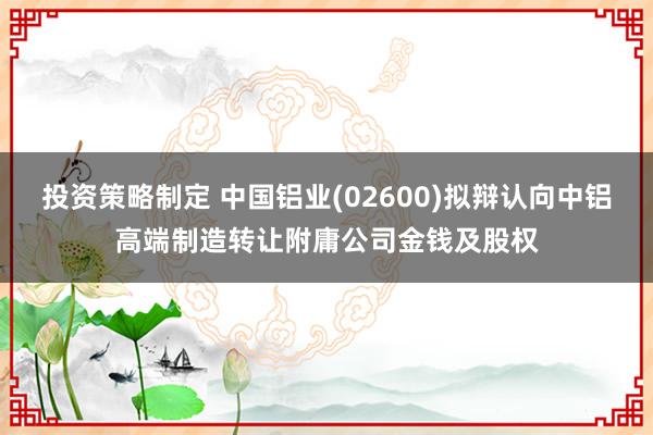 投资策略制定 中国铝业(02600)拟辩认向中铝高端制造转让附庸公司金钱及股权