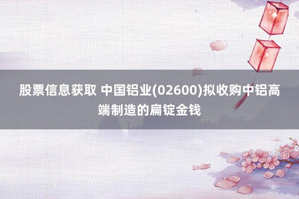 股票信息获取 中国铝业(02600)拟收购中铝高端制造的扁锭金钱