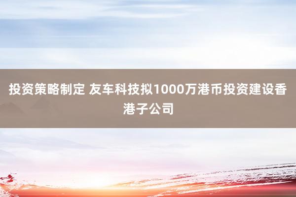 投资策略制定 友车科技拟1000万港币投资建设香港子公司