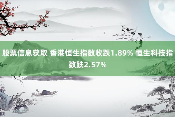 股票信息获取 香港恒生指数收跌1.89% 恒生科技指数跌2.57%