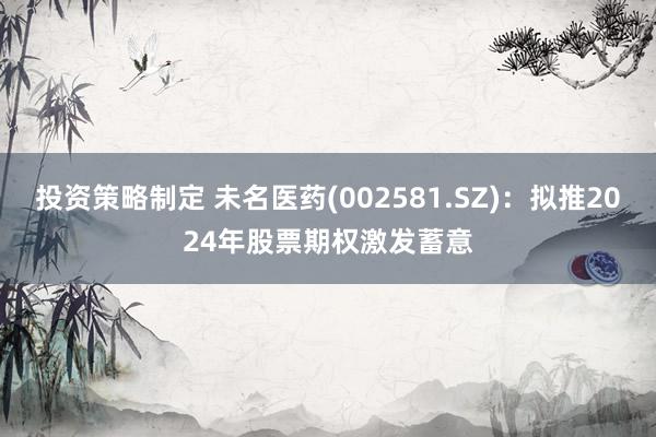 投资策略制定 未名医药(002581.SZ)：拟推2024年股票期权激发蓄意