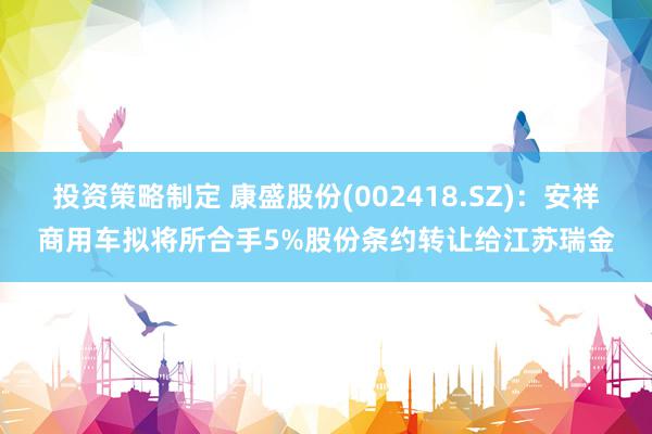 投资策略制定 康盛股份(002418.SZ)：安祥商用车拟将所合手5%股份条约转让给江苏瑞金