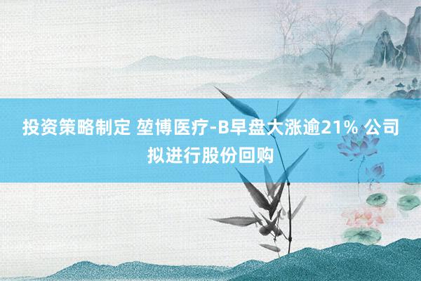 投资策略制定 堃博医疗-B早盘大涨逾21% 公司拟进行股份回购