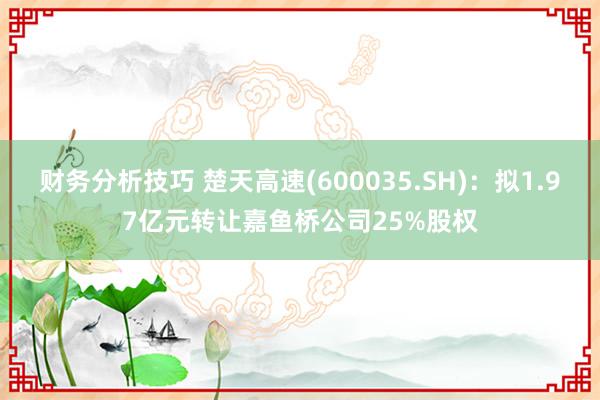 财务分析技巧 楚天高速(600035.SH)：拟1.97亿元转让嘉鱼桥公司25%股权