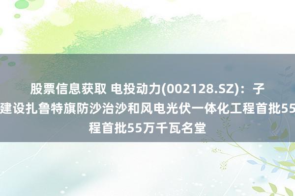 股票信息获取 电投动力(002128.SZ)：子公司拟投资建设扎鲁特旗防沙治沙和风电光伏一体化工程首批55万千瓦名堂