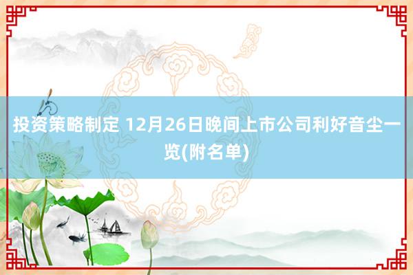 投资策略制定 12月26日晚间上市公司利好音尘一览(附名单)