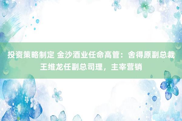 投资策略制定 金沙酒业任命高管：舍得原副总裁王维龙任副总司理，主宰营销