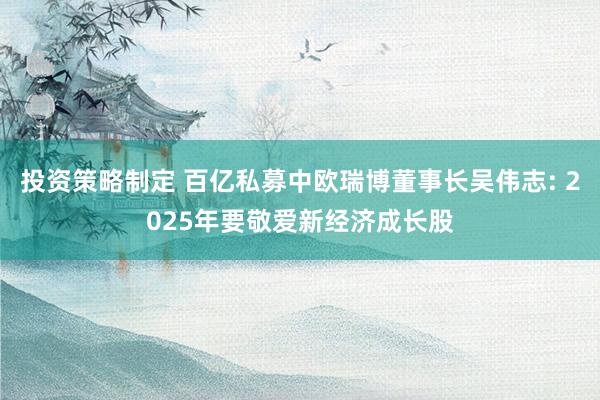 投资策略制定 百亿私募中欧瑞博董事长吴伟志: 2025年要敬爱新经济成长股