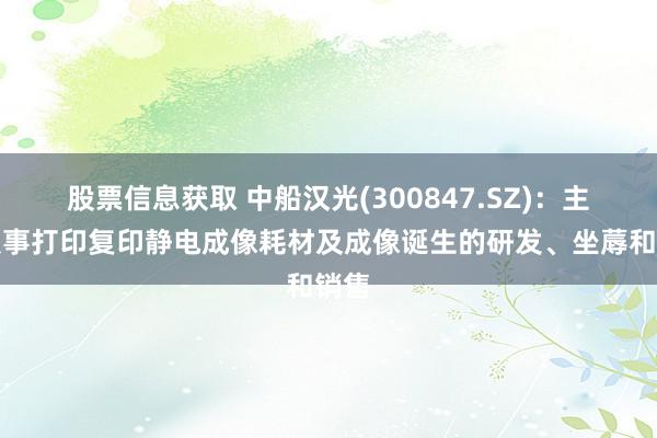 股票信息获取 中船汉光(300847.SZ)：主要从事打印复印静电成像耗材及成像诞生的研发、坐蓐和销售