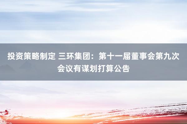 投资策略制定 三环集团：第十一届董事会第九次会议有谋划打算公告