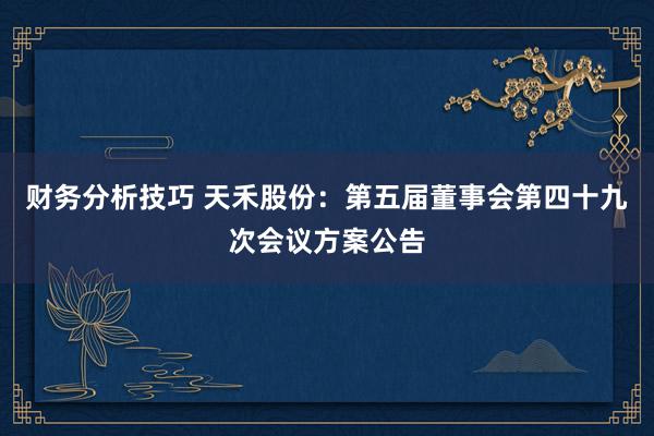 财务分析技巧 天禾股份：第五届董事会第四十九次会议方案公告