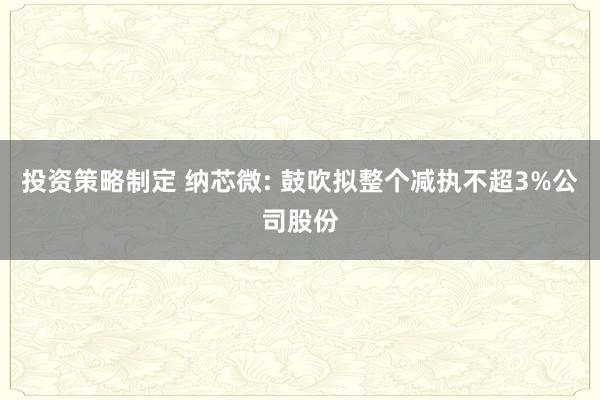 投资策略制定 纳芯微: 鼓吹拟整个减执不超3%公司股份