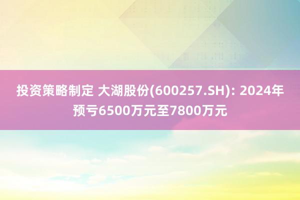 投资策略制定 大湖股份(600257.SH): 2024年预亏6500万元至7800万元