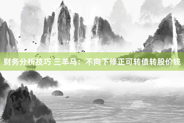 财务分析技巧 三羊马：不向下修正可转债转股价钱