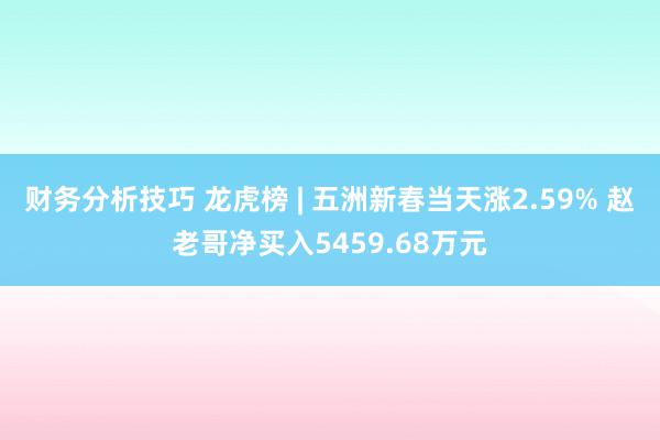 财务分析技巧 龙虎榜 | 五洲新春当天涨2.59% 赵老哥净买入5459.68万元