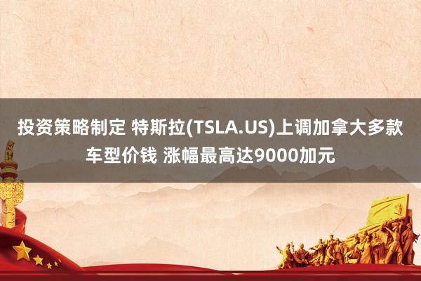 投资策略制定 特斯拉(TSLA.US)上调加拿大多款车型价钱 涨幅最高达9000加元