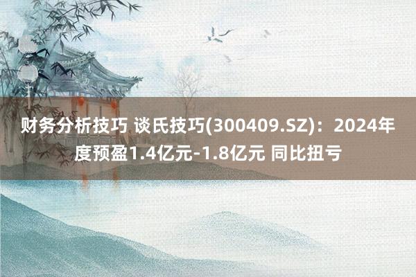 财务分析技巧 谈氏技巧(300409.SZ)：2024年度预盈1.4亿元-1.8亿元 同比扭亏