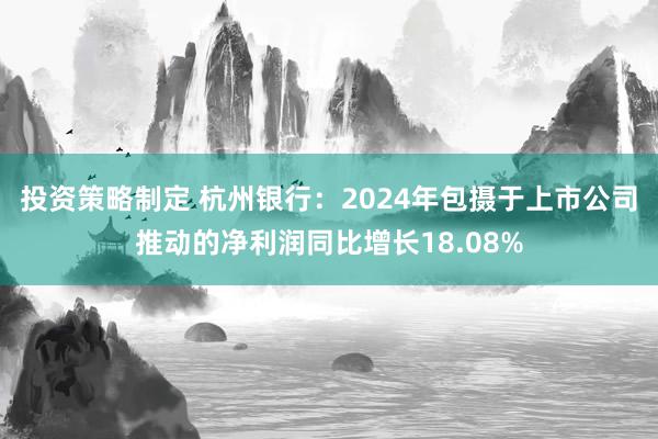 投资策略制定 杭州银行：2024年包摄于上市公司推动的净利润同比增长18.08%