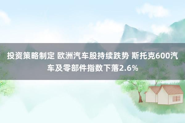 投资策略制定 欧洲汽车股持续跌势 斯托克600汽车及零部件指数下落2.6%