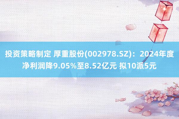 投资策略制定 厚重股份(002978.SZ)：2024年度净利润降9.05%至8.52亿元 拟10派5元