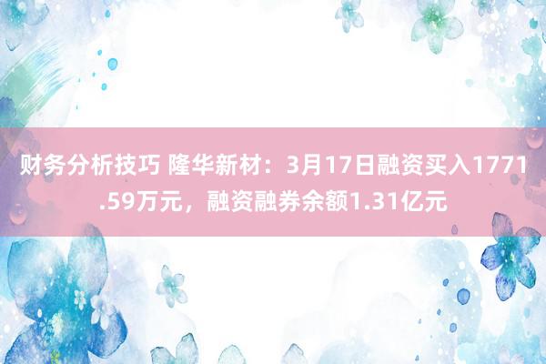 财务分析技巧 隆华新材：3月17日融资买入1771.59万元，融资融券余额1.31亿元