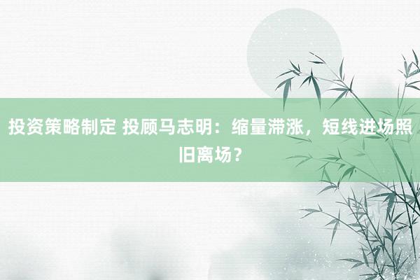 投资策略制定 投顾马志明：缩量滞涨，短线进场照旧离场？